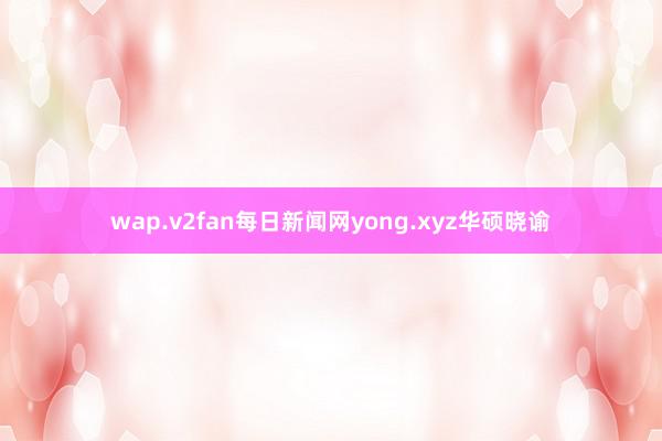 wap.v2fan每日新闻网yong.xyz华硕晓谕